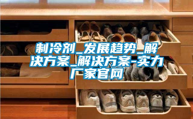 制冷劑_發展趨勢_解決方案_解決方案-實力廠家官網